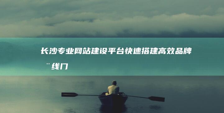 长沙专业网站建设平台：快速搭建高效品牌在线门户